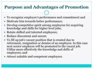 Purpose and Advantages of Promotion
 To recognize employee’s performance and commitment and
 Motivate him towards better performance;
 Develop competitive spirit among employees for acquiring
knowledge and skills for higher level jobs;
 Retain skilled and talented employees;
 Reduce discontent and unrest;
 To fill up job's vacant position that is created due to
retirement, resignation or demise of an employee. In this case
next senior employee will be promoted to the vacant job.
Utilize more effectively the knowledge and skills of
employees; and
 Attract suitable and competent employees.
 