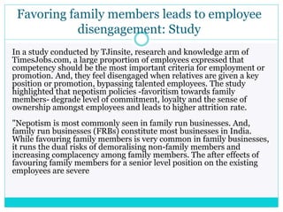 Favoring family members leads to employee
disengagement: Study
In a study conducted by TJinsite, research and knowledge arm of
TimesJobs.com, a large proportion of employees expressed that
competency should be the most important criteria for employment or
promotion. And, they feel disengaged when relatives are given a key
position or promotion, bypassing talented employees. The study
highlighted that nepotism policies -favoritism towards family
members- degrade level of commitment, loyalty and the sense of
ownership amongst employees and leads to higher attrition rate.
"Nepotism is most commonly seen in family run businesses. And,
family run businesses (FRBs) constitute most businesses in India.
While favouring family members is very common in family businesses,
it runs the dual risks of demoralising non-family members and
increasing complacency among family members. The after effects of
favouring family members for a senior level position on the existing
employees are severe
 