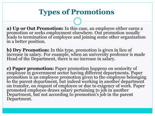 Types of Promotions
a) Up or Out Promotion: In this case, an employee either earns a
promotion or seeks employment elsewhere. Out promotion usually
leads to termination of employee and joining some other organization
in a better position.
b) Dry Promotion: In this type, promotion is given in lieu of
increase in salary. For example, when an university professor is made
Head of the Department, there is no increase in salary.
c) Paper promotion: Paper promotion happens on seniority of
employee in government sector having different departments. Paper
promotion is an employee promotion given to the employee belonging
to the parent department, but indeed working in another department
on transfer, on request of employee or due to exigency of work. Paper
promoted employee draws salary pertaining to job in another
Department, but not according to promotion’s job in the parent
Department.
 