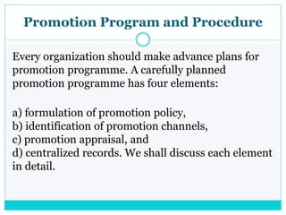 Promotion Program and Procedure
Every organization should make advance plans for
promotion programme. A carefully planned
promotion programme has four elements:
a) formulation of promotion policy,
b) identification of promotion channels,
c) promotion appraisal, and
d) centralized records. We shall discuss each element
in detail.
 