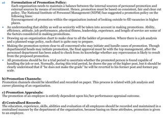 a) Formulation of Promotion Policy:
Each organization needs to maintain a balance between the internal sources of personnel promotion and
external sources by means of recruitment. Hence, promotion must be based on consistent, fair and clear cut
policy. The National Institute of Personnel Management (NIPM) has suggested a promotion policy on the
following lines:
Encouragement of promotion within the organization instead of looking outside to fill vacancies in higher
places.
 An understanding that ability as well as seniority will be taken into account in making promotions. Ability,
efficiency, attitude, job performance, physical fitness, leadership, experience, and length of service are some of
the factors considered in making promotions.
 Drawing up an organization chart to make clear to all the ladder of promotion. Where there is a job analysis
and a planned wage policy, such chart is quite easy to prepare.
 Making the promotion system clear to all concerned who may initiate and handle cases of promotion. Though
departmental heads may initiate promotion, the final approval must lie with the top management, after the
personnel department has been asked to check from its knowledge whether any repercussion is likely to result
from the proposed promotion.
 All promotions should be for a trial period to ascertain whether the promoted person is found capable of
handling the job or not. Normally, during this trial period, he draws the pay of the higher post, but it should be
clearly understood that if “he does not make the grade” he will be reverted to his former post and former pay
scale.
b) Promotion Channels:
Promotion channels should be identified and recorded on paper. This process is related with job analysis and
career planning of an organization.
c) Promotion Appraisals:
The promotion of an employee is entirely dependent upon his/her performance appraisal outcome.
d) Centralised Records:
The education, experience, skills, abilities and evaluation of all employees should be recorded and maintained in a
centralised manner by the department of the organization, because basing on these attributes, promotion is given
to an employee.
 