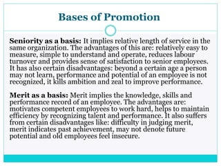 Bases of Promotion
Seniority as a basis: It implies relative length of service in the
same organization. The advantages of this are: relatively easy to
measure, simple to understand and operate, reduces labour
turnover and provides sense of satisfaction to senior employees.
It has also certain disadvantages: beyond a certain age a person
may not learn, performance and potential of an employee is not
recognized, it kills ambition and zeal to improve performance.
Merit as a basis: Merit implies the knowledge, skills and
performance record of an employee. The advantages are:
motivates competent employees to work hard, helps to maintain
efficiency by recognizing talent and performance. It also suffers
from certain disadvantages like: difficulty in judging merit,
merit indicates past achievement, may not denote future
potential and old employees feel insecure.
 