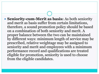  Seniority-cum-Merit as basis: As both seniority
and merit as basis suffer from certain limitations,
therefore, a sound promotion policy should be based
on a combination of both seniority and merit. A
proper balance between the two can be maintained
by different ways: minimum length of service may be
prescribed, relative weightage may be assigned to
seniority and merit and employees with a minimum
performance record and qualifications are treated
eligible for promotion, seniority is used to choose
from the eligible candidates.
 