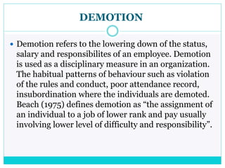 DEMOTION
 Demotion refers to the lowering down of the status,
salary and responsibilites of an employee. Demotion
is used as a disciplinary measure in an organization.
The habitual patterns of behaviour such as violation
of the rules and conduct, poor attendance record,
insubordination where the individuals are demoted.
Beach (1975) defines demotion as “the assignment of
an individual to a job of lower rank and pay usually
involving lower level of difficulty and responsibility”.
 