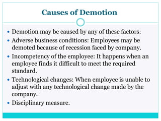 Causes of Demotion
 Demotion may be caused by any of these factors:
 Adverse business conditions: Employees may be
demoted because of recession faced by company.
 Incompetency of the employee: It happens when an
employee finds it difficult to meet the required
standard.
 Technological changes: When employee is unable to
adjust with any technological change made by the
company.
 Disciplinary measure.
 