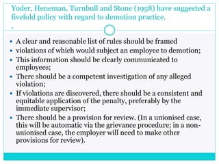 Yoder, Heneman, Turnbull and Stone (1958) have suggested a
fivefold policy with regard to demotion practice.
,
 A clear and reasonable list of rules should be framed
 violations of which would subject an employee to demotion;
 This information should be clearly communicated to
employees;
 There should be a competent investigation of any alleged
violation;
 If violations are discovered, there should be a consistent and
equitable application of the penalty, preferably by the
immediate supervisor;
 There should be a provision for review. (In a unionised case,
this will be automatic via the grievance procedure; in a non-
unionised case, the employer will need to make other
provisions for review).
 