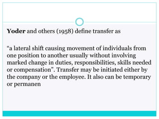 Yoder and others (1958) define transfer as
“a lateral shift causing movement of individuals from
one position to another usually without involving
marked change in duties, responsibilities, skills needed
or compensation”. Transfer may be initiated either by
the company or the employee. It also can be temporary
or permanen
 