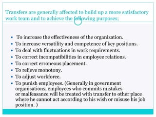 Transfers are generally affected to build up a more satisfactory
work team and to achieve the following purposes;
 To increase the effectiveness of the organization.
 To increase versatility and competence of key positions.
 To deal with fluctuations in work requirements.
 To correct incompatibilities in employee relations.
 To correct erroneous placement.
 To relieve monotony.
 To adjust workforce.
 To punish employees. (Generally in government
organisations, employees who commits mistakes
or malfeasance will be treated with transfer to other place
where he cannot act according to his wish or misuse his job
position. )
 