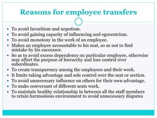 Reasons for employee transfers
 To avoid favoritism and nepotism.
 To avoid gaining capacity of influencing and egocentrism.
 To avoid monotony in the work of an employee.
 Makes an employee accountable to his seat, so as not to find
mistake by his successor.
 So as to avoid excess dependency on particular employee, otherwise
may affect the purpose of hierarchy and lose control over
subordinates.
 To create transparency among the employees and their work.
 It limits taking advantage and sole control over the seat or section.
 To avoid unnecessary influence on others for their own advantage.
 To make conversant of different seats work.
 To maintain healthy relationship in between all the staff members
to retain harmonious environment to avoid unnecessary disputes
 