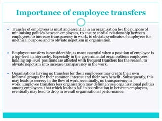 Importance of employee transfers
 Transfer of employees is must and essential in an organisation for the purpose of
minimising politics between employees, to ensure cordial relationship between
employees, to increase transparency in work, to obviate syndicate of employees for
unethical purpose and to obviate nepotism in organisation.
 Employee transfers is considerable, as most essential when a position of employee is
a top-level in hierarchy. Especially in the governmental organisations employees
holding top-level positions are affected with frequent transfers for the reason, to
obviate nepotism into increase transparency in the work.
 Organisations having no transfers for their employees may create their own
informal groups for their common interest and their own benefit. Subsequently, this
may leads to secrecy in the flow of work, eventually, no transparency in
work. Employee transfers less organisation may definitely see organisational politics
among employees, that which leads to fall in coordination in between employees,
eventually may lead to drop in overall organisational performance.
 