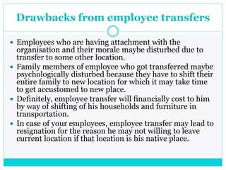 Drawbacks from employee transfers
 Employees who are having attachment with the
organisation and their morale maybe disturbed due to
transfer to some other location.
 Family members of employee who got transferred maybe
psychologically disturbed because they have to shift their
entire family to new location for which it may take time
to get accustomed to new place.
 Definitely, employee transfer will financially cost to him
by way of shifting of his households and furniture in
transportation.
 In case of your employees, employee transfer may lead to
resignation for the reason he may not willing to leave
current location if that location is his native place.
 