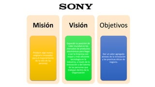 Misión
Producir algo nuevo,
original e innovador
para el mejoramiento
de la vida de las
personas
Visión
Expandir su posición de
Líder mundial en los
mercados de productos
electrónicos para llegar
a ser la Empresa con
mayor y más eficiente
tecnología en la
industria, a través de la
innovación y del talento
de las personas que
trabajan dentro de la
Organización
Objetivos
Dar un valor agregado
atreves de la innovación
y las practicas éticas de
negocio.
 