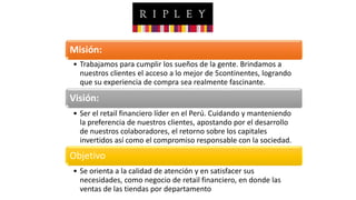 Misión:
• Trabajamos para cumplir los sueños de la gente. Brindamos a
nuestros clientes el acceso a lo mejor de 5continentes, logrando
que su experiencia de compra sea realmente fascinante.
Visión:
• Ser el retail financiero líder en el Perú. Cuidando y manteniendo
la preferencia de nuestros clientes, apostando por el desarrollo
de nuestros colaboradores, el retorno sobre los capitales
invertidos así como el compromiso responsable con la sociedad.
Objetivo
• Se orienta a la calidad de atención y en satisfacer sus
necesidades, como negocio de retail financiero, en donde las
ventas de las tiendas por departamento
 
