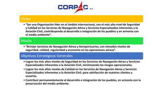 Visión
• “Ser una Organización líder en el ámbito internacional, con el más alto nivel de Seguridad
y Calidad en los Servicios de Navegación Aérea y Servicios Especializados inherentes a la
Aviación Civil, contribuyendo al desarrollo e integración de los pueblos y en armonía con
el medio ambiente”.
Misión
• “Brindar Servicios de Navegación Aérea y Aeroportuarios, con elevados niveles de
seguridad, calidad, regularidad y economía en las operaciones aéreas”.
Objetivos Estratégicos Generales
• Lograr los más altos niveles de Seguridad en los Servicios de Navegación Aérea y Servicios
Especializados inherentes a la Aviación Civil, minimizando los riesgos operacionales.
• Lograr los más altos niveles de Calidad en los Servicios de Navegación Aérea y Servicios
Especializados inherentes a la Aviación Civil, para satisfacción de nuestros clientes y
usuarios.
• Contribuir permanentemente al desarrollo e integración de los pueblos, en armonía con la
preservación del medio ambiente.
 