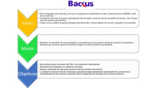 Visión
• Ser la compañía más admirada, así como un importante contribuidor de valor y reputación para SABMiler, todo
esto a través de:
• Crecimiento del valor de nuestra participación del mercado a través de nuestro portafolio de marcas. Ser el mejor
socio de nuestros proveedores.
• Contar con un modelo de gestión ejemplar que desarrolla y retiene talento. Ser un actor ejemplar en la sociedad
Misión
• Mantener un portafolio de marcas globales y nacionales que sea la primera opción de nuestros consumidores,
fomentar que nuestras marcas nacionales invoquen un fuerte sentido de peruanidad.
Objetivos
• Ser el primer grupo cervecero del Perú, con proyección internacional.
• Administrar las empresas con objetivos comunes.
• Generar capacidad de respuesta oportuna ante los cambios del entorno.
• La relación comercial entre las empresas corporativas debe establecerse equitativamente, priorizando la
competitividad de las mismas, buscando reducir la dependencia de éstas con el sector cervecero.
 