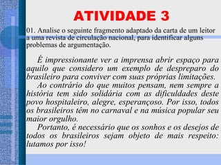 01. Analise o seguinte fragmento adaptado da carta de um leitor a uma revista de circulação nacional, para identificar alguns problemas de argumentação. É impressionante ver a imprensa abrir espaço para aquilo que considero um exemplo de despreparo do brasileiro para conviver com suas próprias limitações. Ao contrário do que muitos pensam, nem sempre a história tem sido solidária com as dificuldades deste povo hospitaleiro, alegre, esperançoso. Por isso, todos os brasileiros têm no carnaval e na música popular seu maior orgulho. Portanto, é necessário que os sonhos e os desejos de todos os brasileiros sejam objeto de mais respeito: lutamos por isso! ATIVIDADE 3 