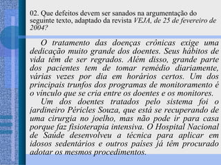 02. Que defeitos devem ser sanados na argumentação do seguinte texto, adaptado da revista  VEJA, de 25 de fevereiro de 2004? O tratamento das doenças crônicas exige uma dedicação muito grande dos doentes. Seus hábitos de vida têm de ser regrados. Além disso, grande parte dos pacientes tem de tomar remédio diariamente, várias vezes por dia em horários certos. Um dos principais trunfos dos programas de monitoramento é o vínculo que se cria entre os doentes e os monitores. Um dos doentes tratados pelo sistema foi o jardineiro Péricles Souza, que está se recuperando de uma cirurgia no joelho, mas não pode ir para casa porque faz fisioterapia intensiva. O Hospital Nacional de Saúde desenvolveu a técnica para aplicar em idosos sedentários e outros países já têm procurado adotar os mesmos procedimentos. 