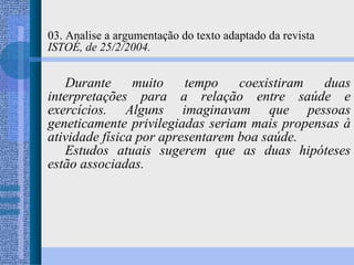 03. Analise a argumentação do texto adaptado da revista  ISTOÉ, de 25/2/2004. Durante muito tempo coexistiram duas interpretações para a relação entre saúde e exercícios. Alguns imaginavam que pessoas geneticamente privilegiadas seriam mais propensas à atividade física por apresentarem boa saúde. Estudos atuais sugerem que as duas hipóteses estão associadas. 