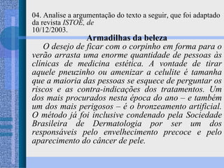 04. Analise a argumentação do texto a seguir, que foi adaptado da revista  ISTOÉ, de 10/12/2003. Armadilhas da beleza O desejo de ficar com o corpinho em forma para o verão arrasta uma enorme quantidade de pessoas às clínicas de medicina estética. A vontade de tirar aquele pneuzinho ou amenizar a celulite é tamanha que a maioria das pessoas se esquece de perguntar os riscos e as contra-indicações dos tratamentos. Um dos mais procurados nesta época do ano – e também um dos mais perigosos – é o bronzeamento artificial. O método já foi inclusive condenado pela Sociedade Brasileira de Dermatologia por ser um dos responsáveis pelo envelhecimento precoce e pelo aparecimento do câncer de pele. 