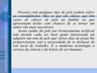 Pessoas com qualquer tipo de pele podem sofrer as conseqüências. Mas os que são claros, que têm casos de câncer de pele na família ou que apresentam lesões com chances de se tornar um tumor são mais suscetíveis. Assim cuidar da pele por bronzeamento artificial tem atraído cada vez mais gente interessada em adquirir um tom de pele que vários dias de praia lhe proporcionam, sem a necessidade de se deslocar de seu local de trabalho. É a moderna tecnologia a serviço da ciência e da beleza do ser humano. 