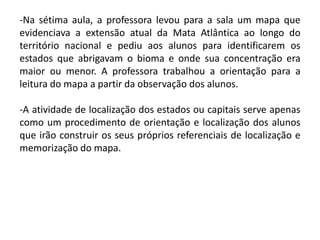 -Na sétima aula, a professora levou para a sala um mapa que
evidenciava a extensão atual da Mata Atlântica ao longo do
território nacional e pediu aos alunos para identificarem os
estados que abrigavam o bioma e onde sua concentração era
maior ou menor. A professora trabalhou a orientação para a
leitura do mapa a partir da observação dos alunos.
-A atividade de localização dos estados ou capitais serve apenas
como um procedimento de orientação e localização dos alunos
que irão construir os seus próprios referenciais de localização e
memorização do mapa.

 