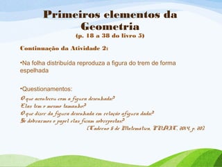 Primeiros elementos da
Geometria
(p. 18 a 38 do livro 5)
Continuação da Atividade 2:
•Na folha distribuída reproduza a figura do trem de forma
espelhada
•Questionamentos:
O que aconteceu com a figura desenhada?
Elas tem o mesmo tamanho?
O que dizer da figura desenhada em relação afigura dada?
Se dobrarmos o papel elas ficam sobrepostas?
(Caderno 5 de Matemática, PNAIC, 2014, p. 20).
 