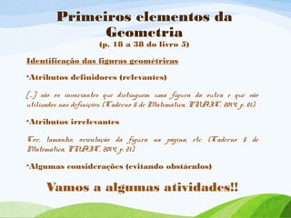 Primeiros elementos da
Geometria
(p. 18 a 38 do livro 5)
Identificação das figuras geométricas
•Atributos definidores (relevantes)
[...] são os invariantes que distinguem uma figura da outra e que são
utilizados nas definições. (Caderno 5 de Matemática, PNAIC, 2014, p. 21).
•Atributos irrelevantes
Cor, tamanho, orientação da figura na página, etc. (Caderno 5 de
Matemática, PNAIC, 2014, p. 21).
•Algumas considerações (evitando obstáculos)
Vamos a algumas atividades!!
 