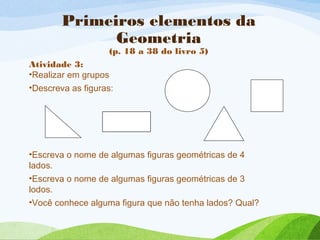 Primeiros elementos da
Geometria
(p. 18 a 38 do livro 5)
Atividade 3:
•Realizar em grupos
•Descreva as figuras:
•Escreva o nome de algumas figuras geométricas de 4
lados.
•Escreva o nome de algumas figuras geométricas de 3
lodos.
•Você conhece alguma figura que não tenha lados? Qual?
 