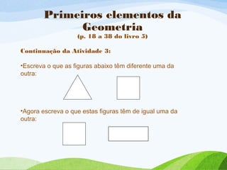 Primeiros elementos da
Geometria
(p. 18 a 38 do livro 5)
Continuação da Atividade 3:
•Escreva o que as figuras abaixo têm diferente uma da
outra:
•Agora escreva o que estas figuras têm de igual uma da
outra:
 