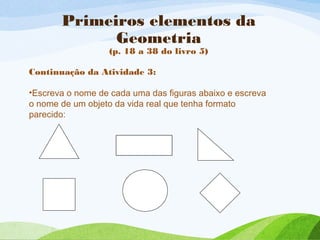 Primeiros elementos da
Geometria
(p. 18 a 38 do livro 5)
Continuação da Atividade 3:
•Escreva o nome de cada uma das figuras abaixo e escreva
o nome de um objeto da vida real que tenha formato
parecido:
 
