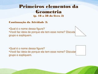 Primeiros elementos da
Geometria
(p. 18 a 38 do livro 5)
Continuação da Atividade 3:
•Qual é o nome dessa figura?
•Você faz ideia de porque ela tem esse nome? Discutam no
grupo e expliquem.
•Qual é o nome dessa figura?
•Você faz ideia de porque ela tem esse nome? Discutam no
grupo e expliquem.
 