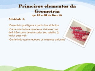 Primeiros elementos da
Geometria
(p. 18 a 38 do livro 5)
Atividade 4:
•Descobrir qual figura a partir dos atributos
•Cada orientadora recebe os atributos que
definirão como deverá cortar seu retalho (o
maior possível)
•Conferindo quem recebeu os mesmos atributos
 