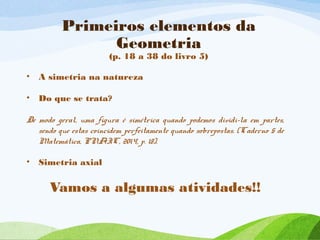 Primeiros elementos da
Geometria
(p. 18 a 38 do livro 5)
• A simetria na natureza
• Do que se trata?
De modo geral, uma figura é simétrica quando podemos dividi-la em partes,
sendo que estas coincidem perfeitamente quando sobrepostas. (Caderno 5 de
Matemática, PNAIC, 2014, p. 18).
• Simetria axial
Vamos a algumas atividades!!
 