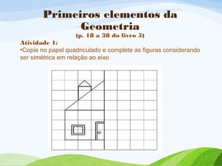 Primeiros elementos da
Geometria
(p. 18 a 38 do livro 5)
Atividade 1:
•Copie no papel quadriculado e complete as figuras considerando
ser simétrica em relação ao eixo
 
