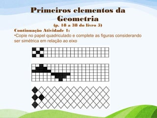 Primeiros elementos da
Geometria
(p. 18 a 38 do livro 5)
Continuação Atividade 1:
•Copie no papel quadriculado e complete as figuras considerando
ser simétrica em relação ao eixo
 