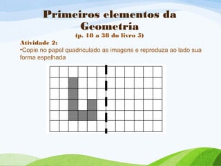Primeiros elementos da
Geometria
(p. 18 a 38 do livro 5)
Atividade 2:
•Copie no papel quadriculado as imagens e reproduza ao lado sua
forma espelhada
 