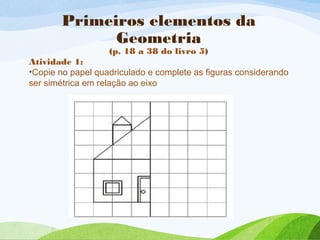 Primeiros elementos da
Geometria
(p. 18 a 38 do livro 5)
Atividade 1:
•Copie no papel quadriculado e complete as figuras c...