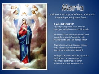 O que é INDERCEDER?
é pedir por alguém à Jesus por uma
graça, por salvação ou uma dificuldade.
Devemos AMAR Nossa Senhora de todo
o coração, mas não “adorá-la” pois
privilegio este que é de nosso Senhor.
Devemos sim venerar (saudar, prestar
culto, respeitar profundamente,
devotar de grande consideração).
A Imagem de Nossa Senhora é para nos
lembrarmos de sua presença e
olharmos e sentirmos seu amor
maternal, mas não para adorá-la.
modelo de esperança, obediência, aquela que
intercede por nós junto a Jesus ...
 