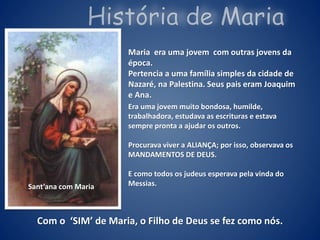 Maria era uma jovem com outras jovens da
época.
Pertencia a uma família simples da cidade de
Nazaré, na Palestina. Seus pais eram Joaquim
e Ana.
Era uma jovem muito bondosa, humilde,
trabalhadora, estudava as escrituras e estava
sempre pronta a ajudar os outros.
Procurava viver a ALIANÇA; por isso, observava os
MANDAMENTOS DE DEUS.
E como todos os judeus esperava pela vinda do
Messias.Sant’ana com Maria
Com o ‘SIM’ de Maria, o Filho de Deus se fez como nós.
 