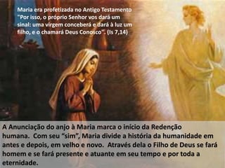 Maria era profetizada no Antigo Testamento
"Por isso, o próprio Senhor vos dará um
sinal: uma virgem conceberá e dará à luz um
filho, e o chamará Deus Conosco". (Is 7,14)
A Anunciação do anjo à Maria marca o início da Redenção
humana. Com seu “sim”, Maria divide a história da humanidade em
antes e depois, em velho e novo. Através dela o Filho de Deus se fará
homem e se fará presente e atuante em seu tempo e por toda a
eternidade.
 