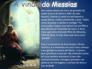 Seis meses depois do início da gravidez de
Isabel (prima de Maria e Mãe de João
Batista), Gabriel (o anjo) vai até Nazaré e
sauda Maria, mulher prometida a José: “Salve
cheia de graça; o Senhor é contigo.” Foi
anunciada a virgem que daria à luz um filho e
que deveria ser chamado de Jesus. E disse
mais: que seria chamado filho do Altíssimo,
Filho de Deus. O anjo disse que Jesus seria
“grande”.
Este é o momento da Anunciação a Nossa
Senhora, é o momento em que Cristo começa
a ser gerado no ventre de Maria. A jovem,
que questiona o anjo por não entender como,
tal coisa poderia acontecer já que não
conhecia homem, consegue perceber nas
palavras do mensageiro a certeza de Deus e
Sua verdade.Lc 1, 26-56
 