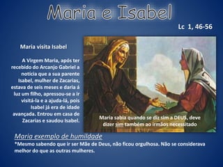 Maria visita Isabel
A Virgem Maria, após ter
recebido do Arcanjo Gabriel a
notícia que a sua parente
Isabel, mulher de Zacarias,
estava de seis meses e daria á
luz um filho, apressou-se a ir
visitá-la e a ajuda-lá, pois
Isabel já era de idade
avançada. Entrou em casa de
Zacarias e saudou Isabel.
Lc 1, 46-56
Maria exemplo de humildade
*Mesmo sabendo que ir ser Mãe de Deus, não ficou orgulhosa. Não se considerava
melhor do que as outras mulheres.
Maria sabia quando se diz sim a DEUS, deve
dizer sim também ao irmãos necessitado
 