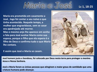 Maria era prometida em casamento a
José , logo foi contar a seu noivo o que
tinha acontecido. Naquele tempo, a
mulher que engravidasse, sem se casar
era apedrejada até morrer.
Mas o mesmo anjo lhe aparece em sonho
e fala para José aceitar Maria como sua
esposa, porque o filho que ela espera é o
filho de Deus e confirma tudo o que Maria
lhe contara.
E assim que José e Maria se casam.
Lc 1, 18-25
José homem justo e bondoso, foi colocado por Deus nesta terra para proteger o menino
Jesus e Nossa Senhora.
José e Maria foram as únicas pessoas que atingiram o maior graus de santidade que uma
criatura humana pode alcançar.
 