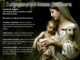 A palavra Dogma
uma verdade divina, revelada e acatada
pelos fiéis da Igreja.
São quatro os dogmas de Nossa Senhora;
•Perpétua virgindade - Maria concebeu
Jesus pelo poder do Espirito Santo. Maria foi
virgem antes e depois do parto continuou
virgem.
•Mãe de Deus - Maria é verdadeiramente a
mãe de Deus encarnado em Jesus Cristo.
•Imaculada Conceição - Maria foi concebida
sem a mancha do pecado original (é o pecado
de Eva - a desobediencia - orgulho)
•Assunção de Maria - Maria foi elevada ao
céu, pelo poder de Deus, porque não tinha
pecado, e não falamos de morte e sim da
dormição de Maria.
 