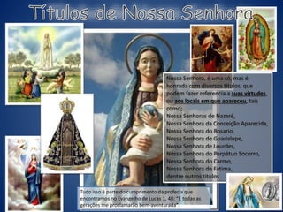 Nossa Senhora, é uma só, mas é
honrada com diversos titulos, que
podem fazer referencia a suas virtudes,
ou aos locais em que apareceu, tais
como;
Nossa Senhoras de Nazaré,
Nossa Senhora da Conceição Aparecida,
Nossa Senhora do Rosario,
Nossa Senhora de Guadalupe,
Nossa Senhora de Lourdes,
Nossa Senhora do Perpétuo Socorro,
Nossa Senhora do Carmo,
Nossa Senhora de Fatima,
dentre outros titulos
Tudo isso é parte do cumprimento da profecia que
encontramos no Evangelho de Lucas 1, 48: “E todas as
gerações me proclamarão bem-aventurada”.
 