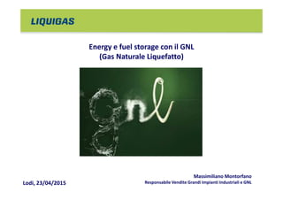 Energy e fuel storage con il GNL
(Gas Naturale Liquefatto)
Lodi, 23/04/2015
Massimiliano Montorfano
Responsabile Vendite Grandi Impianti Industriali e GNL
 