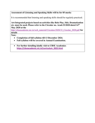 Assessment of Listening and Speaking Skills will be for 05 marks
It is recommended that listening and speaking skills should be regularly practiced.
Art-Integrated projects based on activities like Role Play, Skit, Dramatization
etc. must be used. Please refer to the Circular no. Acad-33/2020 dated 14th
May 2020 at the
http://cbseacademic.nic.in/web_material/Circulars/2020/33_Circular_2020.pdf for
details
Note:
 Completion of full syllabus till 13 December 2024.
 Full syllabus will be covered in Annual Examination.
 For further detailing kindly visit to CBSE Academics
https://cbseacademic.nic.in/curriculum_2025.html
 