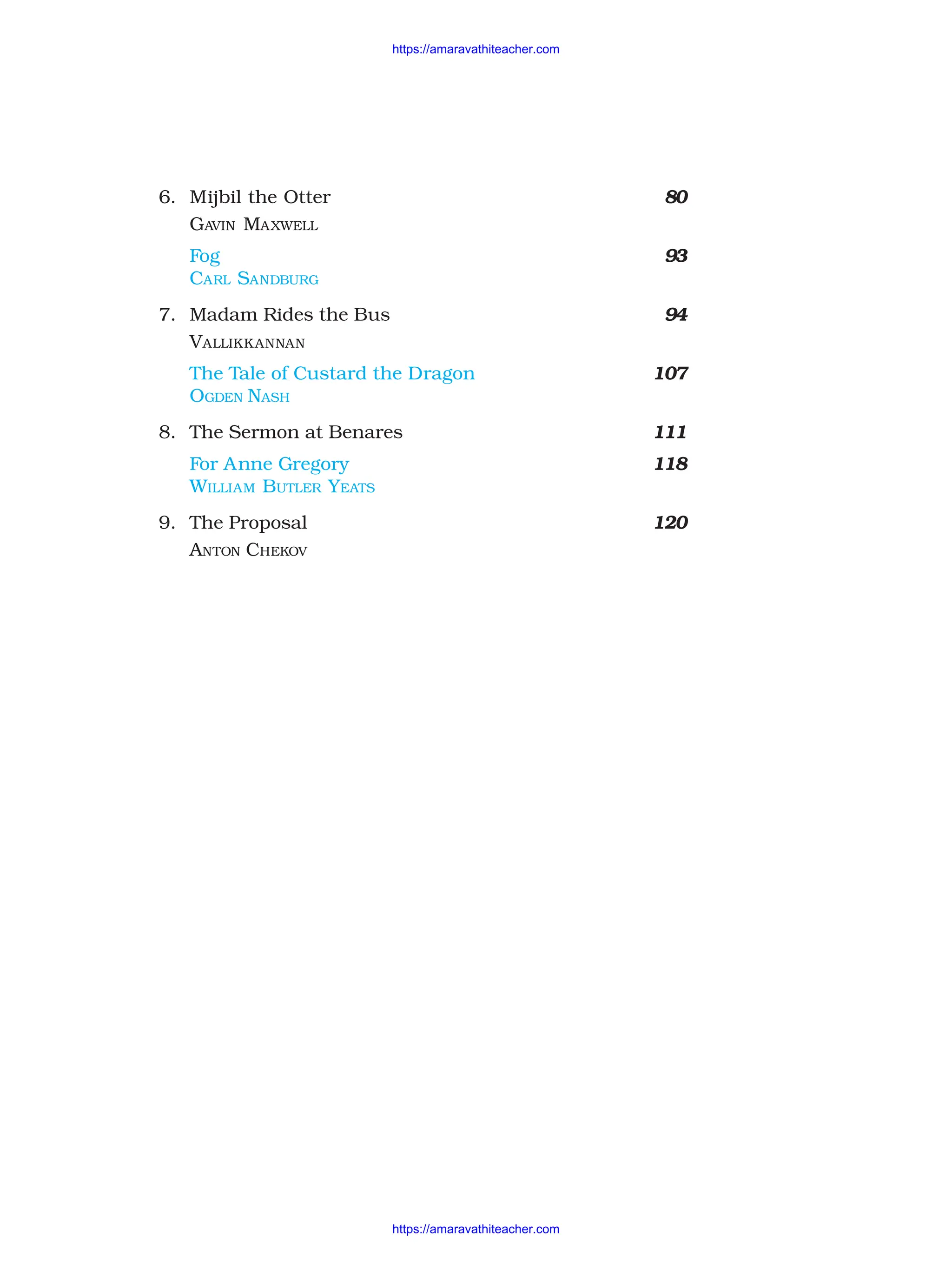 6. Mijbil the Otter 80
GAVIN MAXWELL
Fog 93
CARL SANDBURG
7. Madam Rides the Bus 94
VALLIKKANNAN
The Tale of Custard the Dragon 107
OGDEN NASH
8. The Sermon at Benares 111
For Anne Gregory 118
WILLIAM BUTLER YEATS
9. The Proposal 120
ANTON CHEKOV
https://amaravathiteacher.com
https://amaravathiteacher.com
 