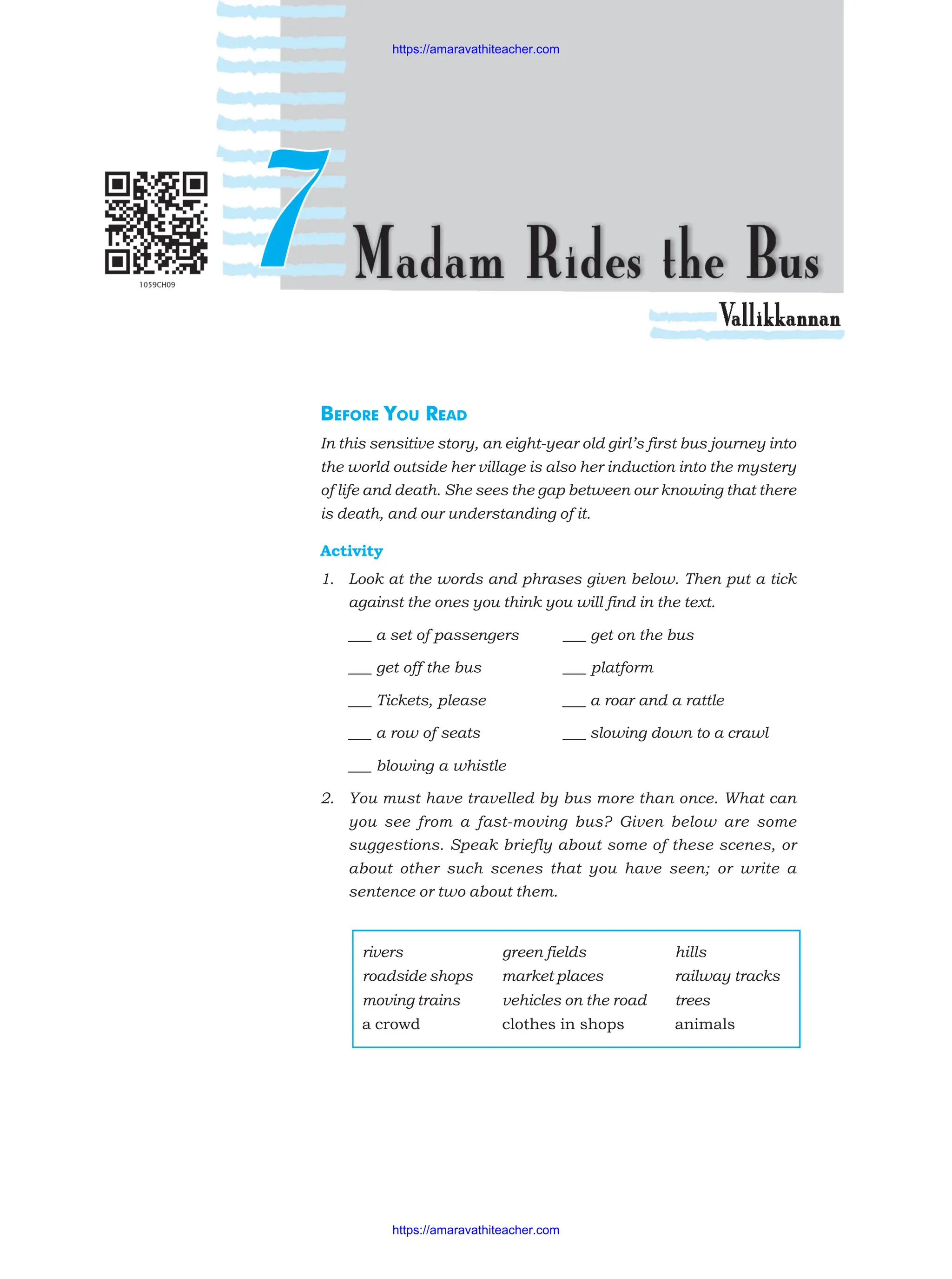 BEFORE YOU READ
In this sensitive story, an eight-year old girl’s first bus journey into
the world outside her village is also her induction into the mystery
of life and death. She sees the gap between our knowing that there
is death, and our understanding of it.
Activity
1. Look at the words and phrases given below. Then put a tick
against the ones you think you will find in the text.
___ a set of passengers ___ get on the bus
___ get off the bus ___ platform
___ Tickets, please ___ a roar and a rattle
___ a row of seats ___ slowing down to a crawl
___ blowing a whistle
2. You must have travelled by bus more than once. What can
you see from a fast-moving bus? Given below are some
suggestions. Speak briefly about some of these scenes, or
about other such scenes that you have seen; or write a
sentence or two about them.
rivers green fields hills
roadside shops market places railway tracks
moving trains vehicles on the road trees
a crowd clothes in shops animals
https://amaravathiteacher.com
https://amaravathiteacher.com
 