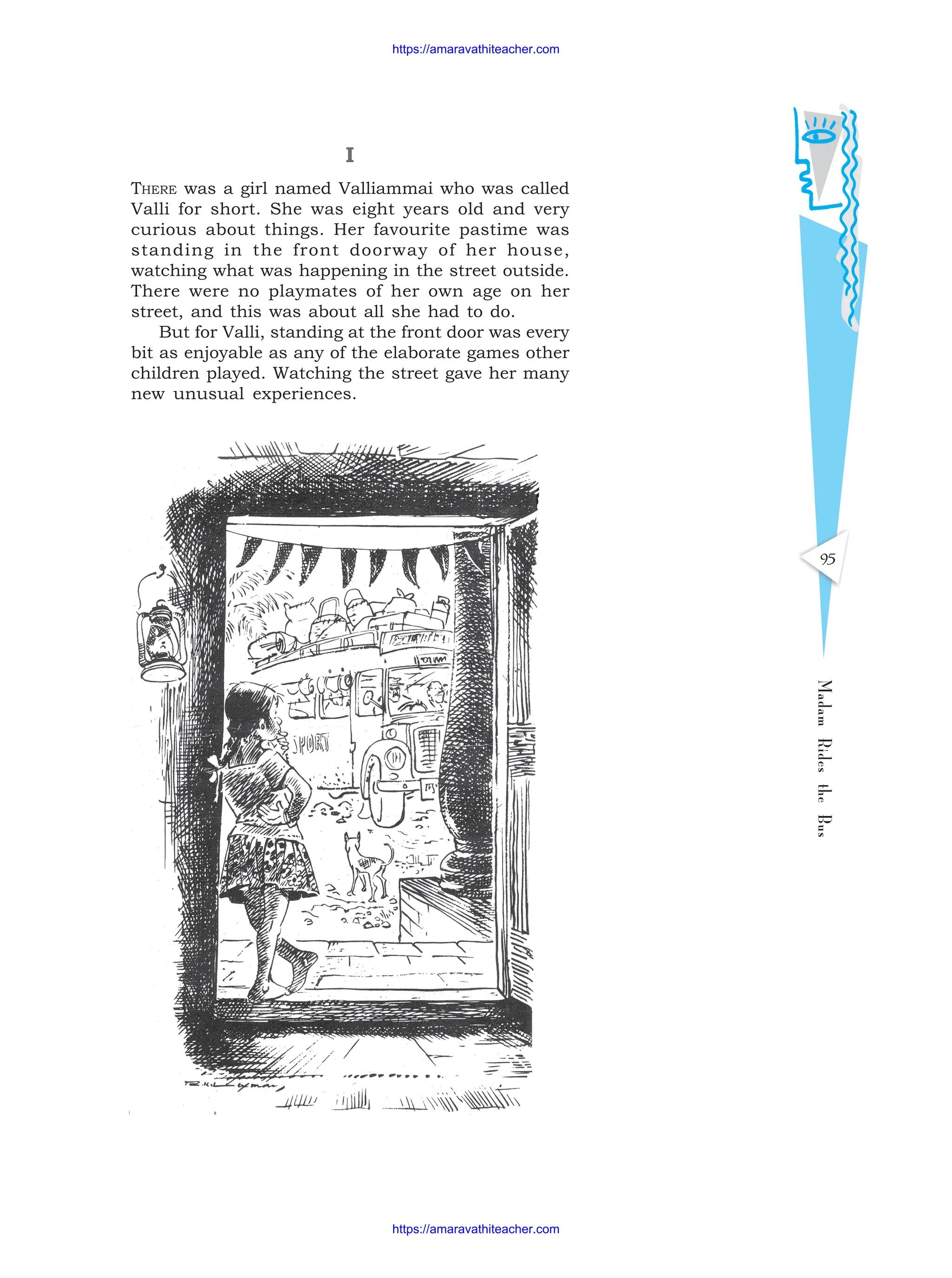 I
THERE was a girl named Valliammai who was called
Valli for short. She was eight years old and very
curious about things. Her favourite pastime was
standing in the front doorway of her house,
watching what was happening in the street outside.
There were no playmates of her own age on her
street, and this was about all she had to do.
But for Valli, standing at the front door was every
bit as enjoyable as any of the elaborate games other
children played. Watching the street gave her many
new unusual experiences.
Madam
Rides
the
Bus
95
https://amaravathiteacher.com
https://amaravathiteacher.com
 
